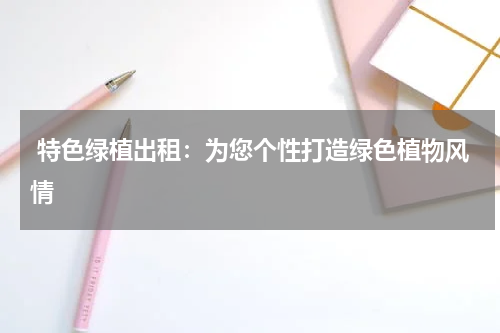 特色绿植出租:为您个性打造绿色植物风情